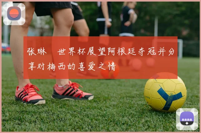 张琳芃世界杯展望阿根廷夺冠并分享对梅西的喜爱之情