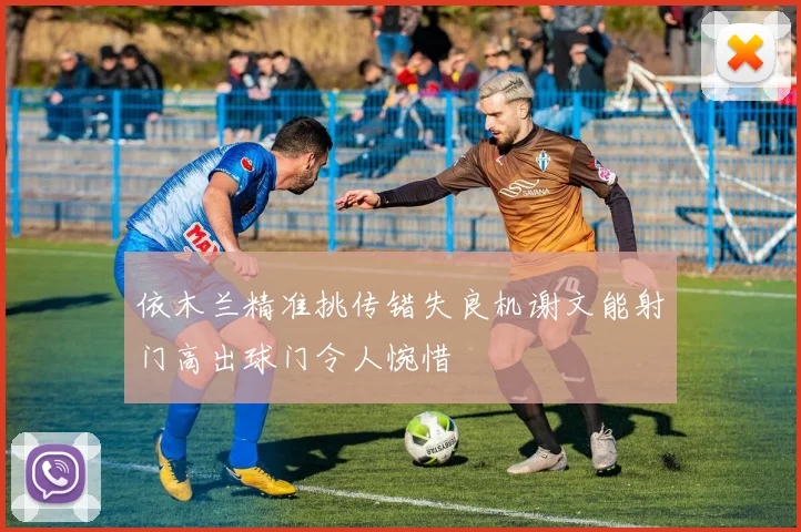 依木兰精准挑传错失良机谢文能射门高出球门令人惋惜