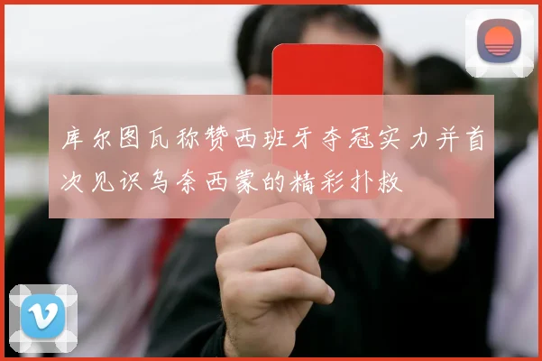 库尔图瓦称赞西班牙夺冠实力并首次见识乌奈西蒙的精彩扑救