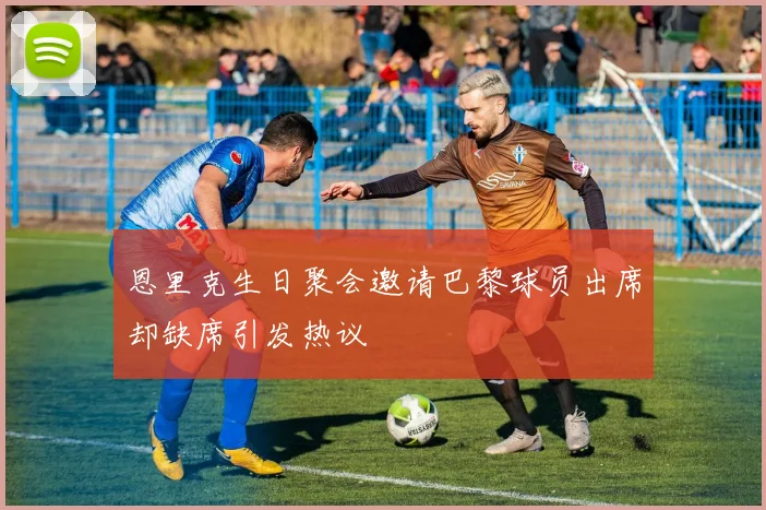 恩里克生日聚会邀请巴黎球员出席却缺席引发热议