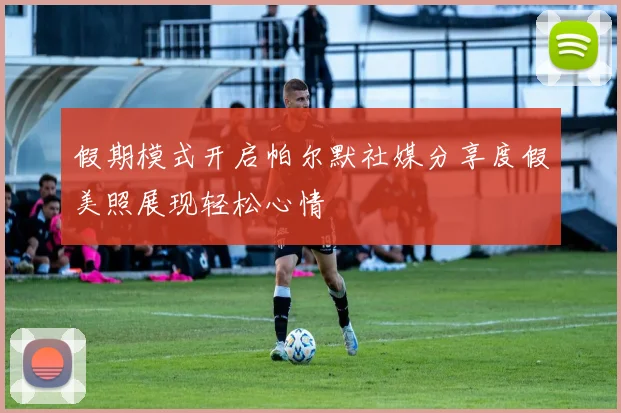 假期模式开启帕尔默社媒分享度假美照展现轻松心情