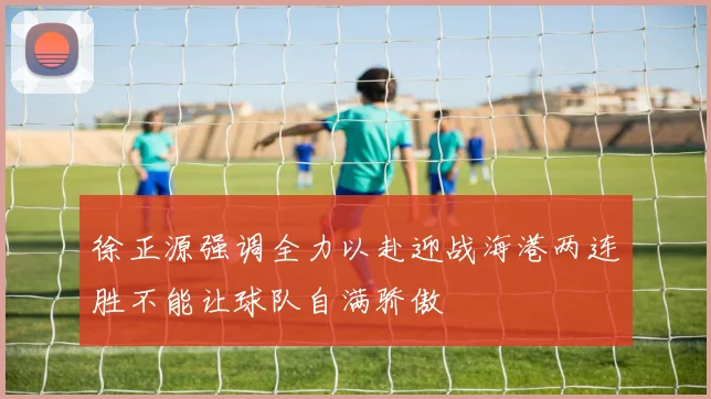 徐正源强调全力以赴迎战海港两连胜不能让球队自满骄傲