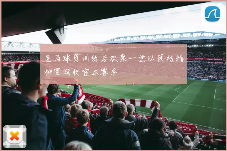 皇马球员训练后欢聚一堂以团结精神圆满收官本赛季