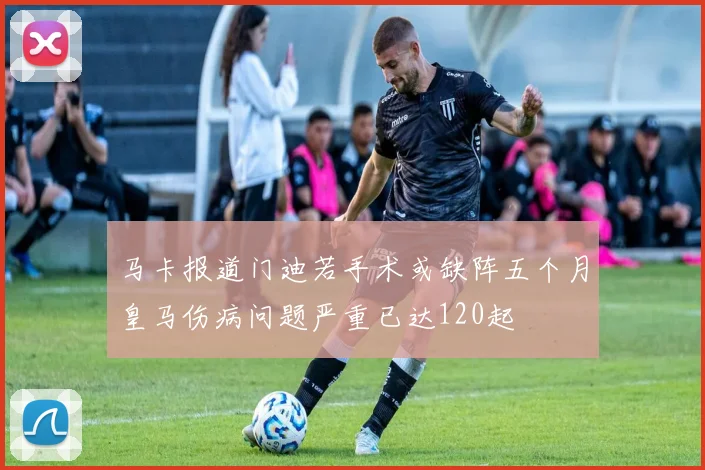 马卡报道门迪若手术或缺阵五个月皇马伤病问题严重已达120起